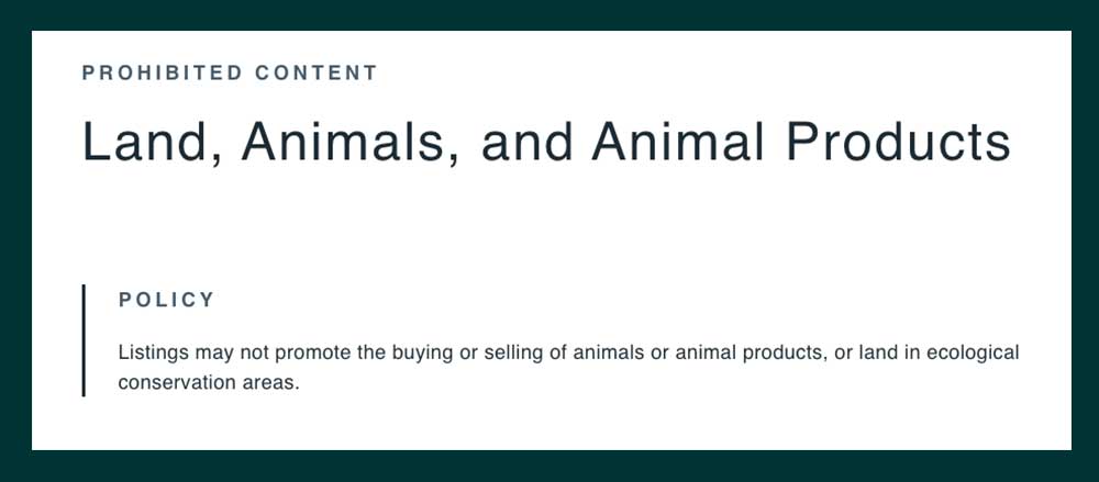Facebook's Policies Centre states: PROHIBITED CONTENT Land, Animals, and Animal Products POLICY Listings may not promote the buying or selling of animals or animal products, or land in ecological conservation areas.